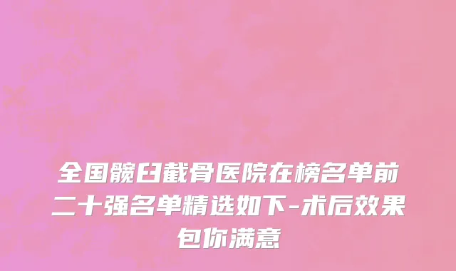 全国髋臼截骨医院在榜名单前二十强名单精选如下-术后效果包你满意