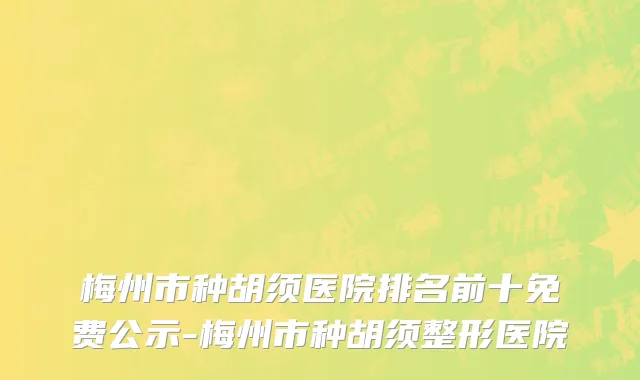 梅州市种胡须医院排名前十免费公示-梅州市种胡须整形医院