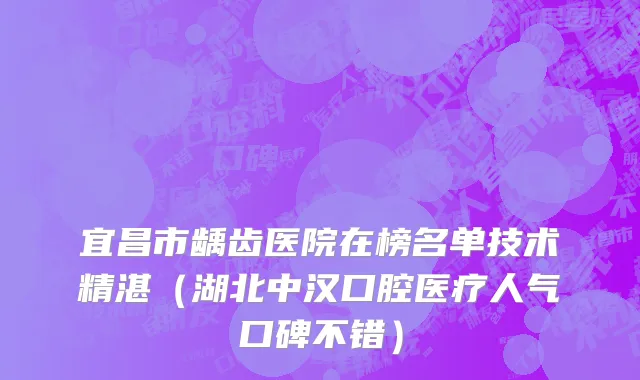 宜昌市龋齿医院在榜名单技术精湛（湖北中汉口腔医疗人气口碑不错）