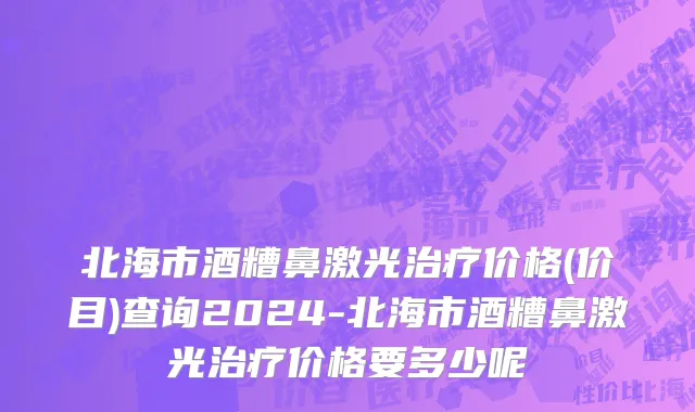 北海市酒糟鼻激光治疗价格(价目)查询2024-北海市酒糟鼻激光治疗价格要多少呢