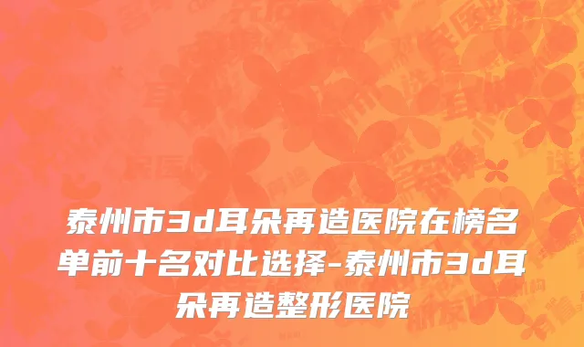 泰州市3d耳朵再造医院在榜名单前十名对比选择-泰州市3d耳朵再造整形医院