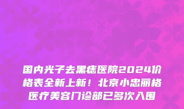 国内光子去黑痣医院2024价格表全新上新!北京小忠丽格医疗美容门诊部已多次入围