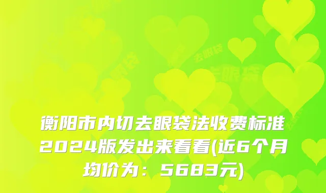 衡阳市内切去眼袋法收费标准2024版发出来看看(近6个月均价为：5683元)
