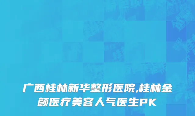 广西桂林新华整形医院,桂林金颜医疗美容人气医生PK