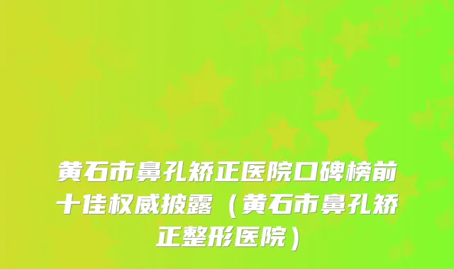 黄石市鼻孔矫正医院口碑榜前十佳权威披露（黄石市鼻孔矫正整形医院）