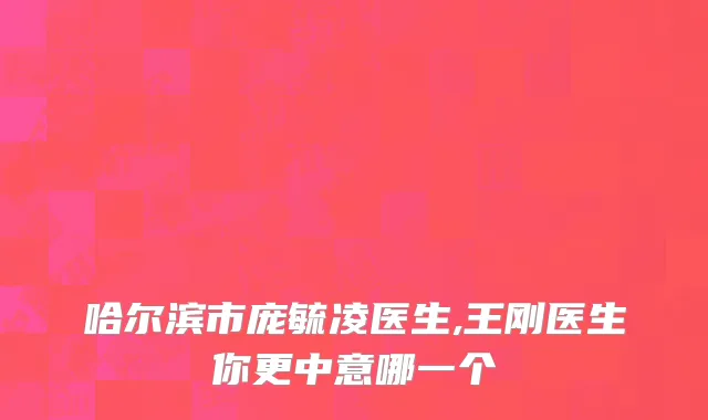 哈尔滨市庞毓凌医生,王刚医生你更中意哪一个