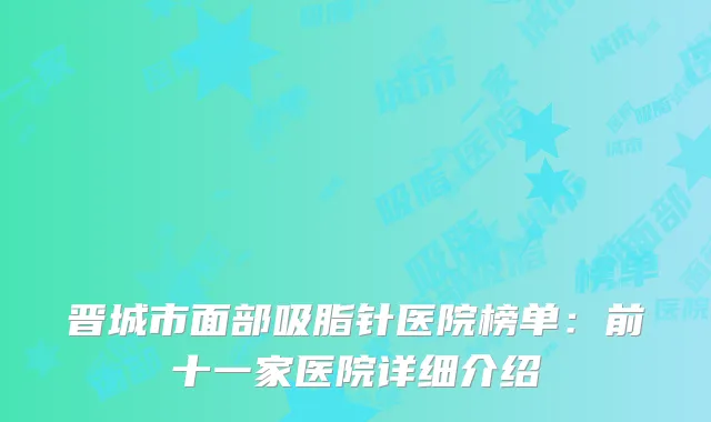 晋城市面部吸脂针医院榜单：前十一家医院详细介绍