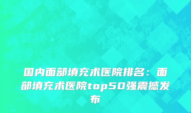 国内面部填充术医院排名：面部填充术医院top50强震撼发布