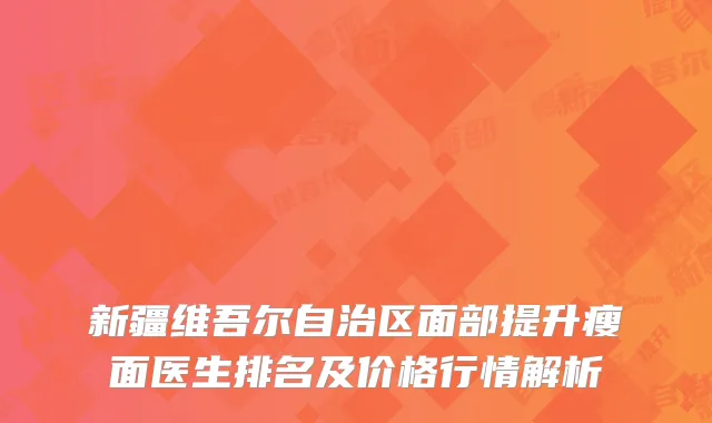 新疆维吾尔自治区面部提升瘦面医生排名及价格行情解析