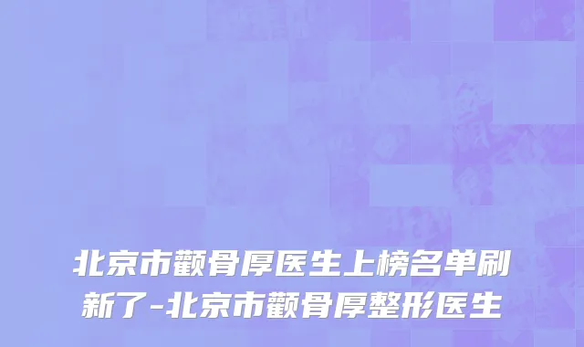 北京市颧骨厚医生上榜名单刷新了-北京市颧骨厚整形医生