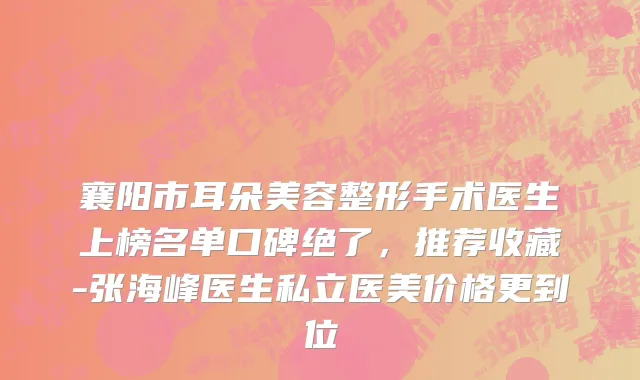 襄阳市耳朵美容整形手术医生上榜名单口碑绝了，推荐收藏-张海峰医生私立医美价格更到位