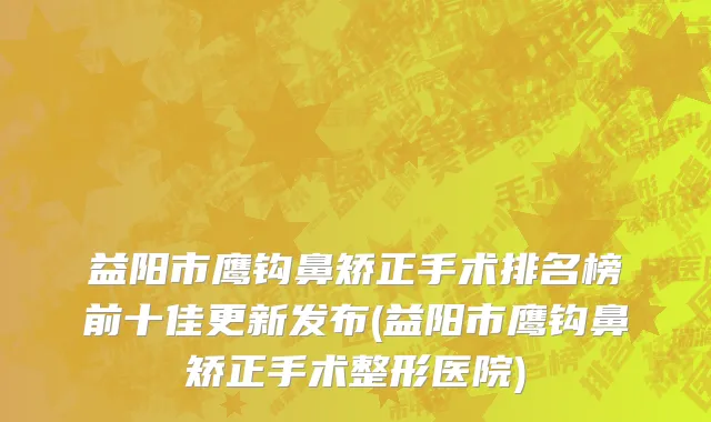 益阳市鹰钩鼻矫正手术排名榜前十佳更新发布(益阳市鹰钩鼻矫正手术整形医院)