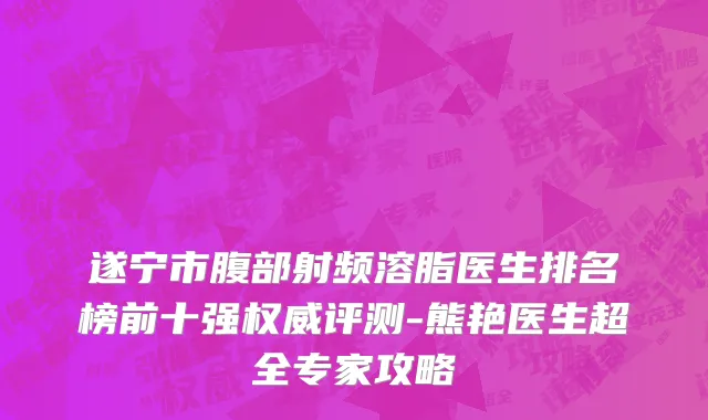 遂宁市腹部射频溶脂医生排名榜前十强权威评测-熊艳医生超全专家攻略