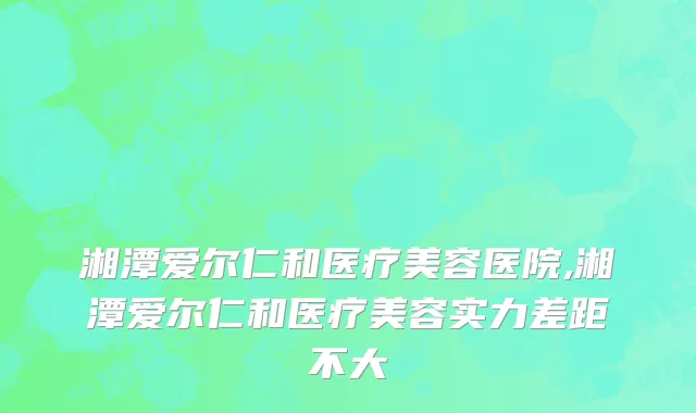 湘潭爱尔仁和医疗美容医院,湘潭爱尔仁和医疗美容实力差距不大