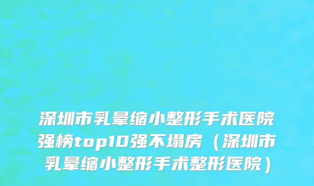 深圳市乳晕缩小整形手术医院强榜top10强不塌房（深圳市乳晕缩小整形手术整形医院）