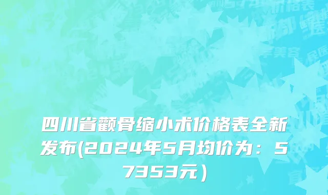四川省颧骨缩小术价格表全新发布(2024年5月均价为：57353元）