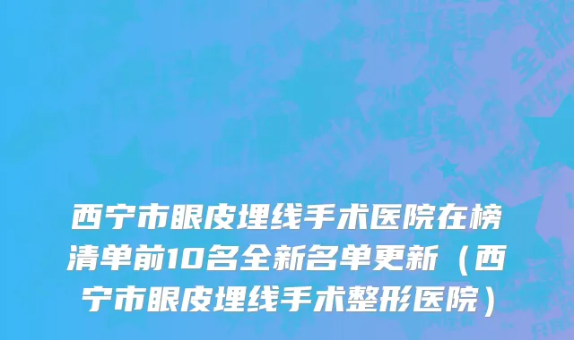 西宁市眼皮埋线手术医院在榜清单前10名全新名单更新（西宁市眼皮埋线手术整形医院）