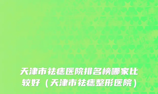 天津市祛痣医院排名榜哪家比较好（天津市祛痣整形医院）