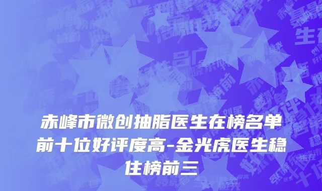 赤峰市微创抽脂医生在榜名单前十位好评度高-金光虎医生稳住榜前三