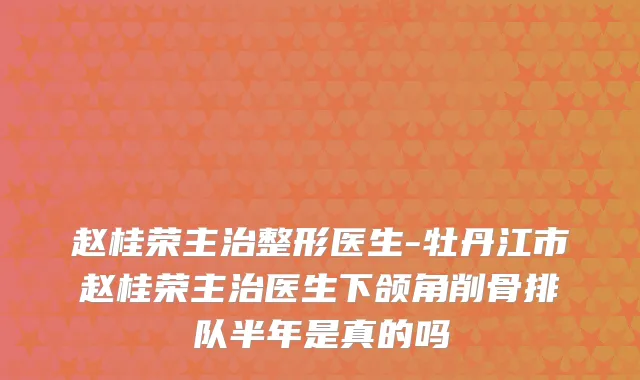 赵桂荣主治整形医生-牡丹江市赵桂荣主治医生下颌角削骨排队半年是真的吗
