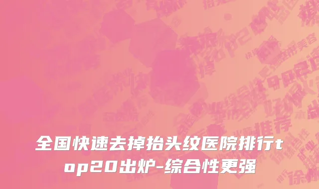 全国快速去掉抬头纹医院排行top20出炉-综合性更强