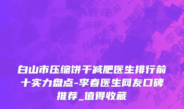 白山市压缩饼干减肥医生排行前十实力盘点-李春医生网友口碑推荐_值得收藏