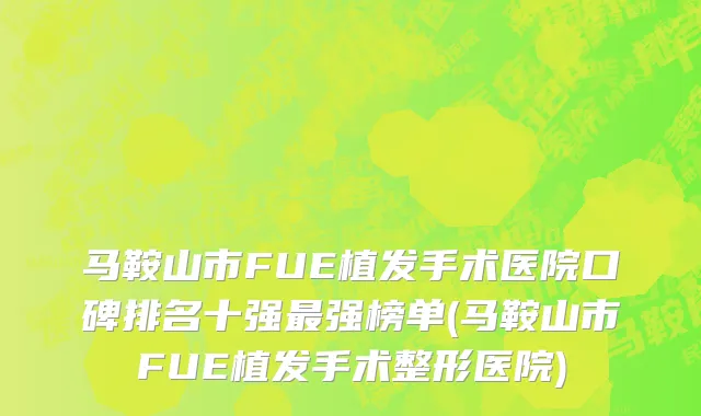 马鞍山市FUE植发手术医院口碑排名十强最强榜单(马鞍山市FUE植发手术整形医院)