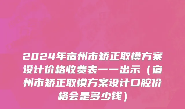 2024年宿州市矫正取模方案设计价格收费表一一出示（宿州市矫正取模方案设计口腔价格会是多少钱）