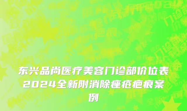 东兴品尚医疗美容门诊部价位表2024全新附消除痤疮疤痕案例