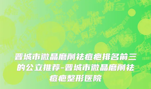 晋城市微晶磨削祛痘疤排名前三的公立推荐-晋城市微晶磨削祛痘疤整形医院