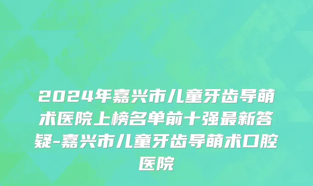 2024年嘉兴市儿童牙齿导萌术医院上榜名单前十强最新答疑-嘉兴市儿童牙齿导萌术口腔医院