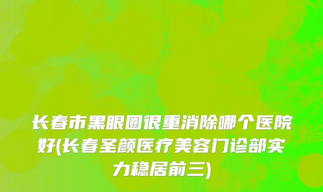 长春市黑眼圈很重消除哪个医院好(长春圣颜医疗美容门诊部实力稳居前三)