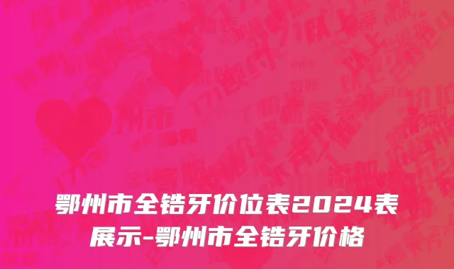鄂州市全锆牙价位表2024表展示-鄂州市全锆牙价格