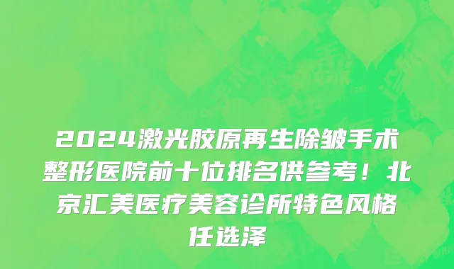 2024激光胶原再生除皱手术整形医院前十位排名供参考！北京汇美医疗美容诊所特色风格任选泽