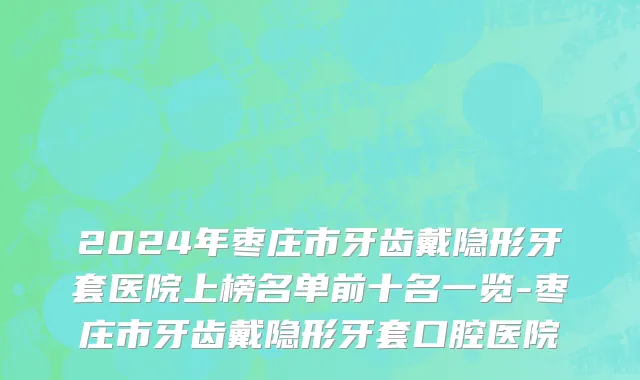 2024年枣庄市牙齿戴隐形牙套医院上榜名单前十名一览-枣庄市牙齿戴隐形牙套口腔医院