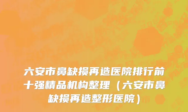 六安市鼻缺损再造医院排行前十强精品机构整理（六安市鼻缺损再造整形医院）