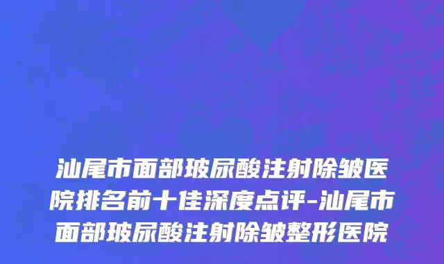 汕尾市面部玻尿酸注射除皱医院排名前十佳深度点评-汕尾市面部玻尿酸注射除皱整形医院