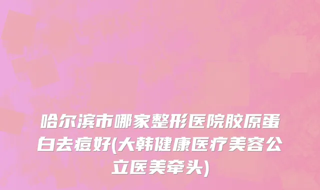 哈尔滨市哪家整形医院胶原蛋白去痘好(大韩健康医疗美容公立医美牵头)