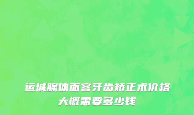运城腺体面容牙齿矫正术价格大概需要多少钱