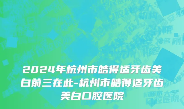 2024年杭州市皓得适牙齿美白前三在此-杭州市皓得适牙齿美白口腔医院