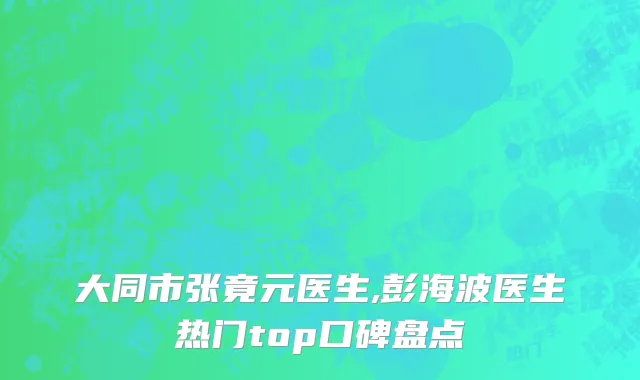 大同市张竟元医生,彭海波医生热门top口碑盘点