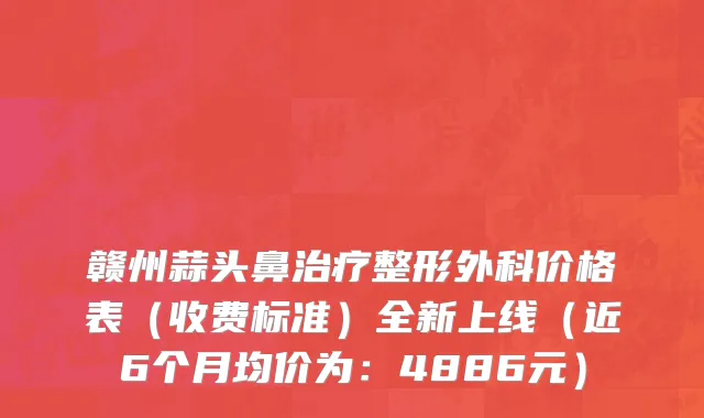 赣州蒜头鼻治疗整形外科价格表(收费标准)全新上线(近6个月均价为:4886元)