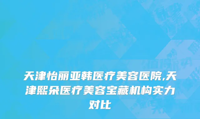 天津怡丽亚韩医疗美容医院,天津熙朵医疗美容宝藏机构实力对比
