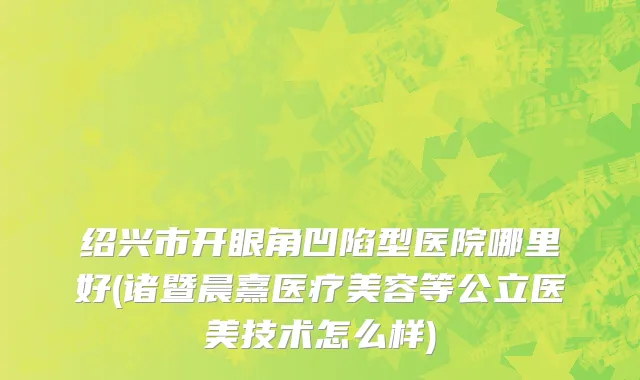 绍兴市开眼角凹陷型医院哪里好(诸暨晨熹医疗美容等公立医美技术怎么样)