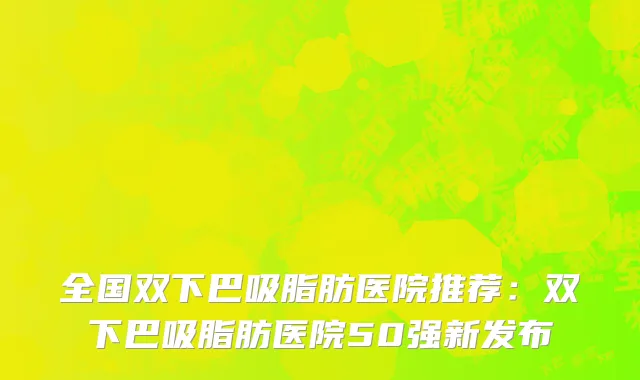 全国双下巴吸脂肪医院推荐：双下巴吸脂肪医院50强新发布