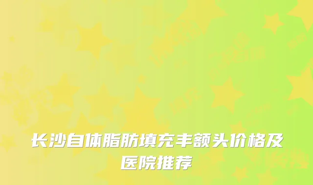 长沙自体脂肪填充丰额头价格及医院推荐