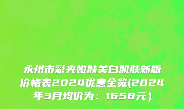 永州市彩光嫩肤美白肌肤新版价格表2024优惠全览(2024年3月均价为：1658元）
