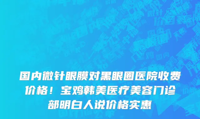 国内微针眼膜对黑眼圈医院收费价格!宝鸡韩美医疗美容门诊部明白人说价格实惠