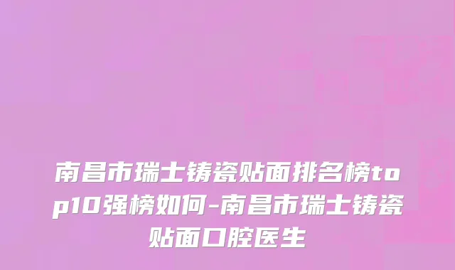 南昌市瑞士铸瓷贴面排名榜top10强榜如何-南昌市瑞士铸瓷贴面口腔医生