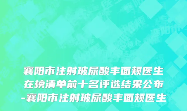 襄阳市注射玻尿酸丰面颊医生在榜清单前十名评选结果公布-襄阳市注射玻尿酸丰面颊医生